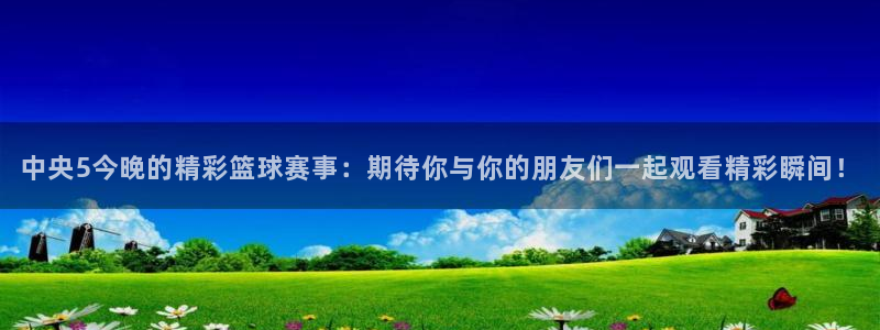 360免费直播超清 看球吧：中央5今晚的精彩篮球赛事：期待你与你的朋友们一起观看精彩瞬间！